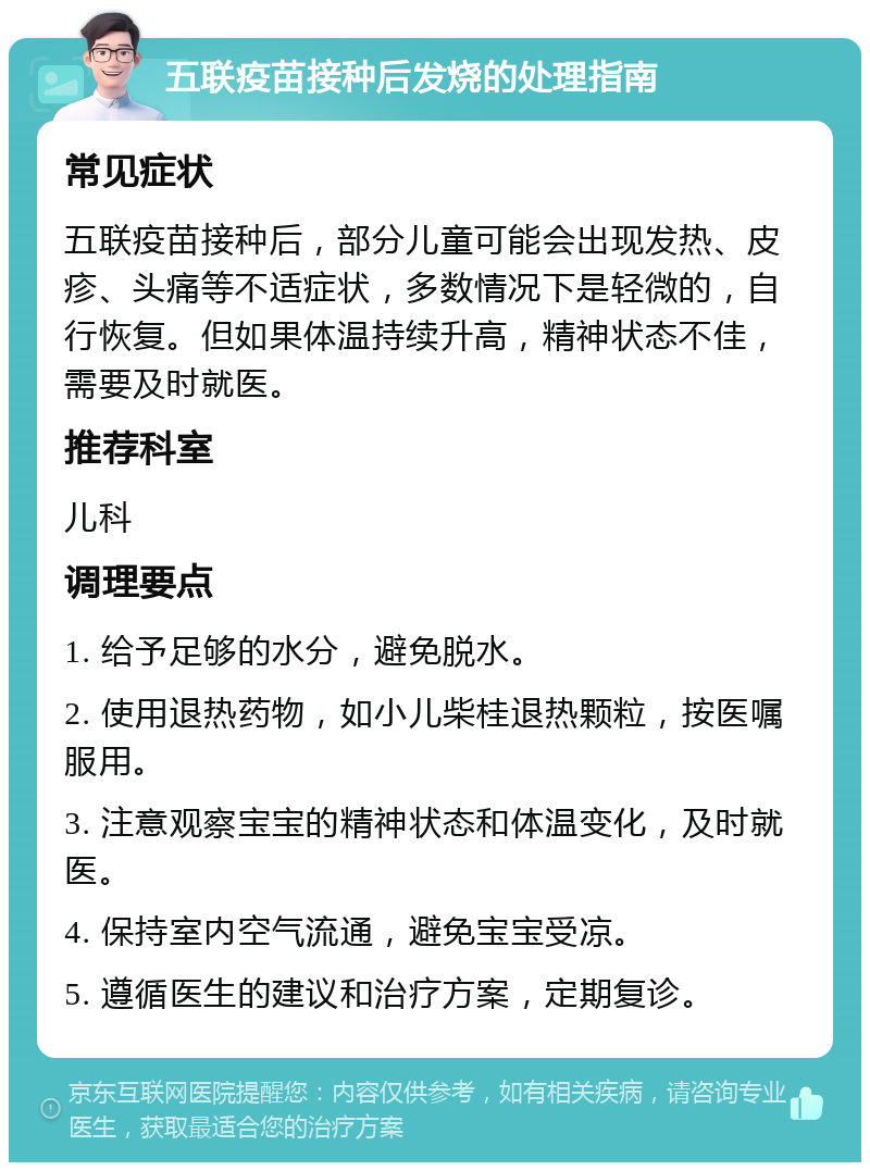 五联疫苗接种后发烧的处理指南 常见症状 五联疫苗接种后，部分儿童可能会出现发热、皮疹、头痛等不适症状，多数情况下是轻微的，自行恢复。但如果体温持续升高，精神状态不佳，需要及时就医。 推荐科室 儿科 调理要点 1. 给予足够的水分，避免脱水。 2. 使用退热药物，如小儿柴桂退热颗粒，按医嘱服用。 3. 注意观察宝宝的精神状态和体温变化，及时就医。 4. 保持室内空气流通，避免宝宝受凉。 5. 遵循医生的建议和治疗方案，定期复诊。