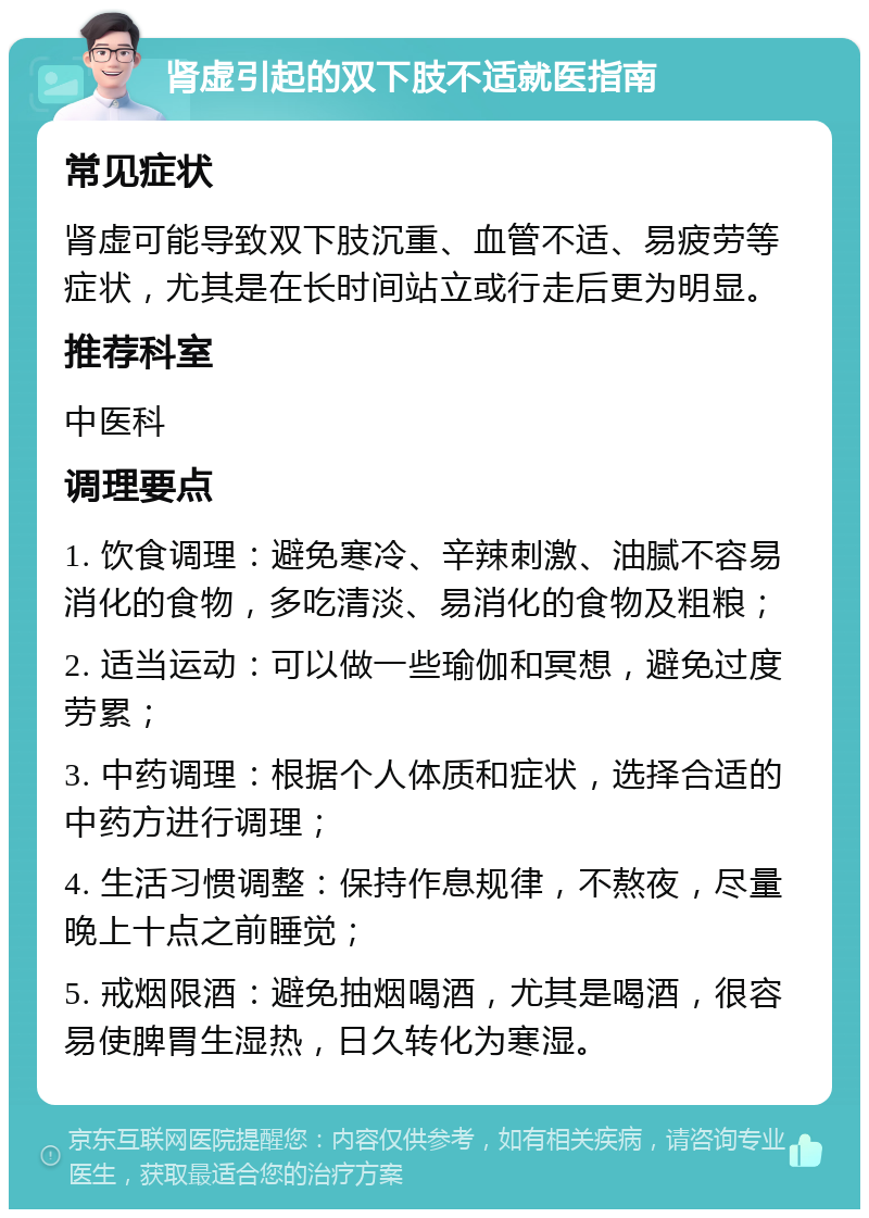 肾虚引起的双下肢不适就医指南 常见症状 肾虚可能导致双下肢沉重、血管不适、易疲劳等症状，尤其是在长时间站立或行走后更为明显。 推荐科室 中医科 调理要点 1. 饮食调理：避免寒冷、辛辣刺激、油腻不容易消化的食物，多吃清淡、易消化的食物及粗粮； 2. 适当运动：可以做一些瑜伽和冥想，避免过度劳累； 3. 中药调理：根据个人体质和症状，选择合适的中药方进行调理； 4. 生活习惯调整：保持作息规律，不熬夜，尽量晚上十点之前睡觉； 5. 戒烟限酒：避免抽烟喝酒，尤其是喝酒，很容易使脾胃生湿热，日久转化为寒湿。