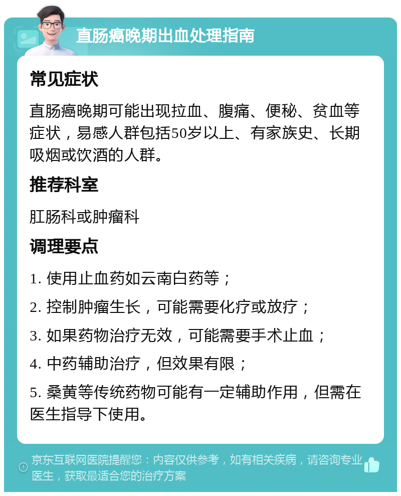 直肠癌晚期出血处理指南 常见症状 直肠癌晚期可能出现拉血、腹痛、便秘、贫血等症状，易感人群包括50岁以上、有家族史、长期吸烟或饮酒的人群。 推荐科室 肛肠科或肿瘤科 调理要点 1. 使用止血药如云南白药等； 2. 控制肿瘤生长，可能需要化疗或放疗； 3. 如果药物治疗无效，可能需要手术止血； 4. 中药辅助治疗，但效果有限； 5. 桑黄等传统药物可能有一定辅助作用，但需在医生指导下使用。