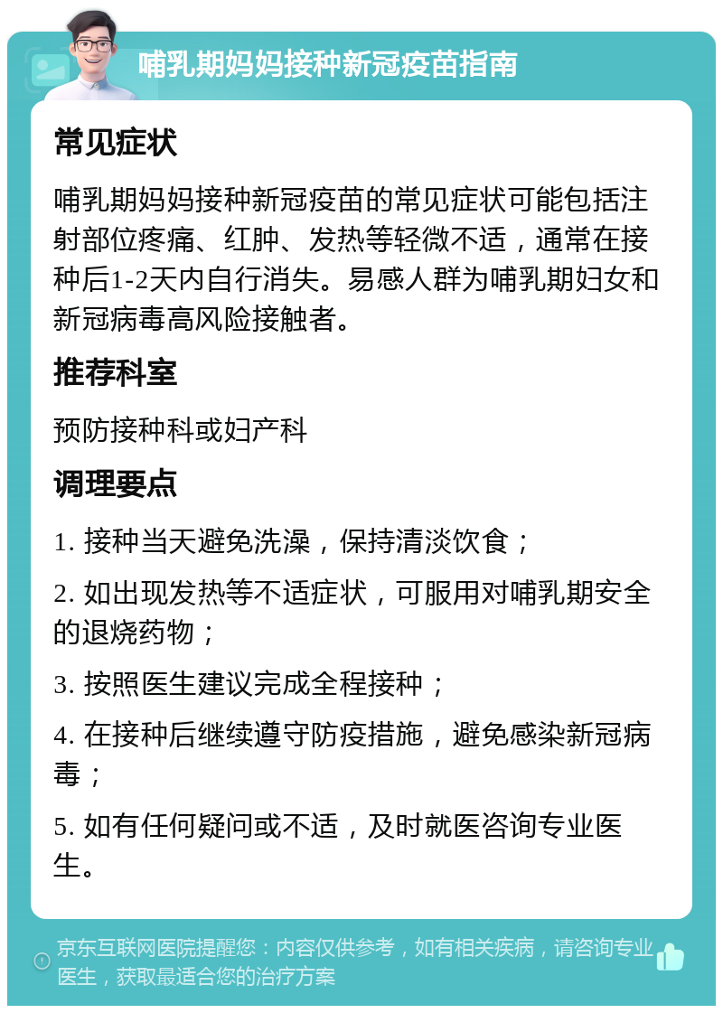 哺乳期妈妈接种新冠疫苗指南 常见症状 哺乳期妈妈接种新冠疫苗的常见症状可能包括注射部位疼痛、红肿、发热等轻微不适，通常在接种后1-2天内自行消失。易感人群为哺乳期妇女和新冠病毒高风险接触者。 推荐科室 预防接种科或妇产科 调理要点 1. 接种当天避免洗澡，保持清淡饮食； 2. 如出现发热等不适症状，可服用对哺乳期安全的退烧药物； 3. 按照医生建议完成全程接种； 4. 在接种后继续遵守防疫措施，避免感染新冠病毒； 5. 如有任何疑问或不适，及时就医咨询专业医生。