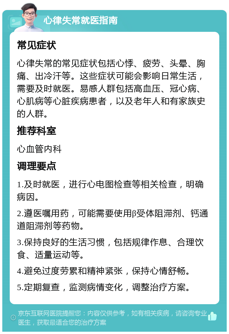 心律失常就医指南 常见症状 心律失常的常见症状包括心悸、疲劳、头晕、胸痛、出冷汗等。这些症状可能会影响日常生活，需要及时就医。易感人群包括高血压、冠心病、心肌病等心脏疾病患者，以及老年人和有家族史的人群。 推荐科室 心血管内科 调理要点 1.及时就医，进行心电图检查等相关检查，明确病因。 2.遵医嘱用药，可能需要使用β受体阻滞剂、钙通道阻滞剂等药物。 3.保持良好的生活习惯，包括规律作息、合理饮食、适量运动等。 4.避免过度劳累和精神紧张，保持心情舒畅。 5.定期复查，监测病情变化，调整治疗方案。