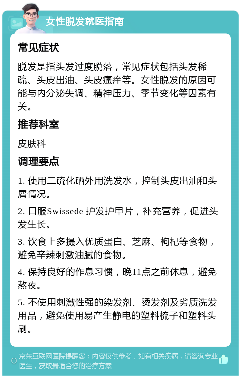 女性脱发就医指南 常见症状 脱发是指头发过度脱落，常见症状包括头发稀疏、头皮出油、头皮瘙痒等。女性脱发的原因可能与内分泌失调、精神压力、季节变化等因素有关。 推荐科室 皮肤科 调理要点 1. 使用二硫化硒外用洗发水，控制头皮出油和头屑情况。 2. 口服Swissede 护发护甲片，补充营养，促进头发生长。 3. 饮食上多摄入优质蛋白、芝麻、枸杞等食物，避免辛辣刺激油腻的食物。 4. 保持良好的作息习惯，晚11点之前休息，避免熬夜。 5. 不使用刺激性强的染发剂、烫发剂及劣质洗发用品，避免使用易产生静电的塑料梳子和塑料头刷。