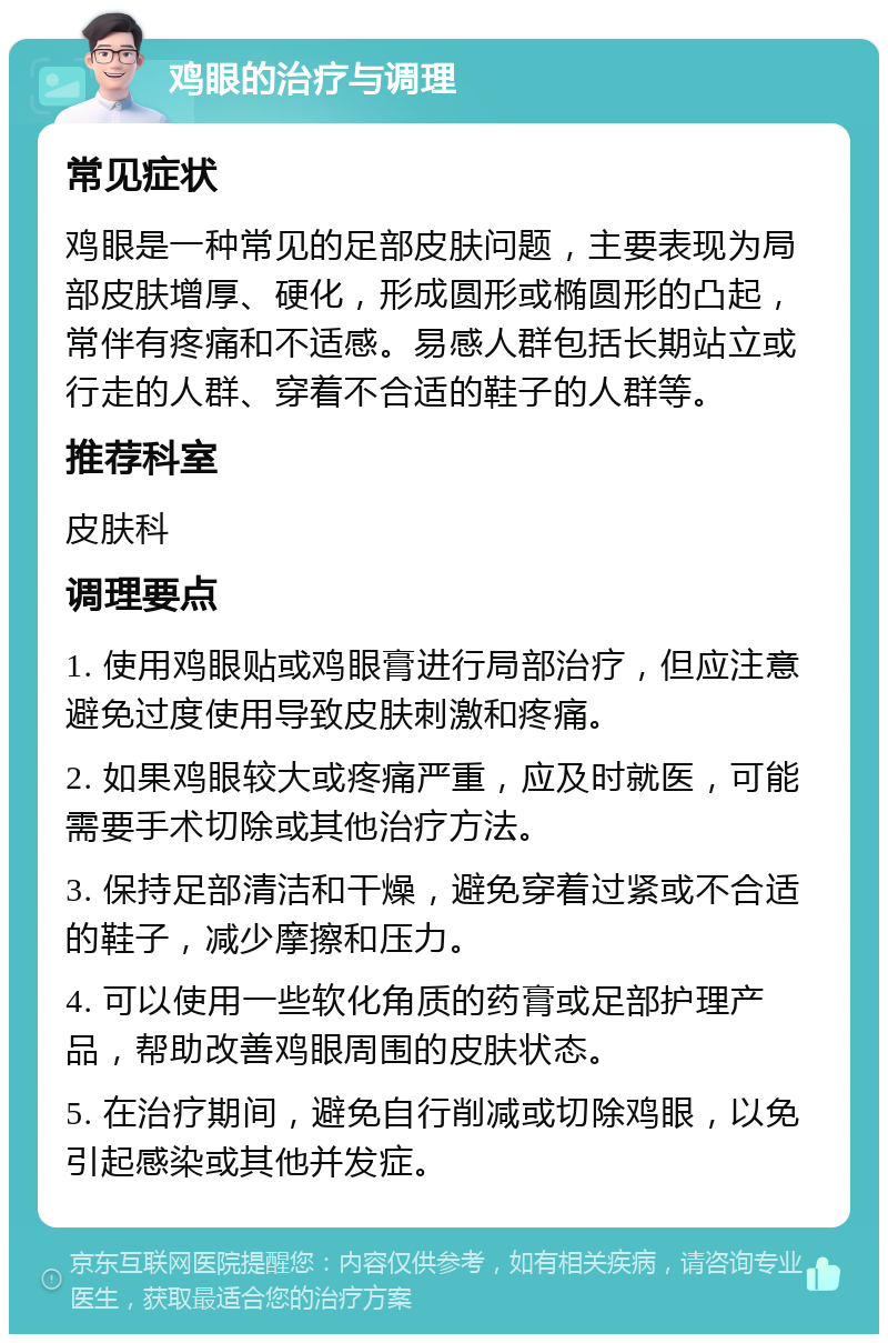 鸡眼的治疗与调理 常见症状 鸡眼是一种常见的足部皮肤问题，主要表现为局部皮肤增厚、硬化，形成圆形或椭圆形的凸起，常伴有疼痛和不适感。易感人群包括长期站立或行走的人群、穿着不合适的鞋子的人群等。 推荐科室 皮肤科 调理要点 1. 使用鸡眼贴或鸡眼膏进行局部治疗，但应注意避免过度使用导致皮肤刺激和疼痛。 2. 如果鸡眼较大或疼痛严重，应及时就医，可能需要手术切除或其他治疗方法。 3. 保持足部清洁和干燥，避免穿着过紧或不合适的鞋子，减少摩擦和压力。 4. 可以使用一些软化角质的药膏或足部护理产品，帮助改善鸡眼周围的皮肤状态。 5. 在治疗期间，避免自行削减或切除鸡眼，以免引起感染或其他并发症。