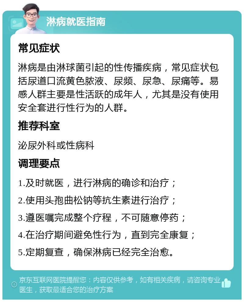 淋病就医指南 常见症状 淋病是由淋球菌引起的性传播疾病，常见症状包括尿道口流黄色脓液、尿频、尿急、尿痛等。易感人群主要是性活跃的成年人，尤其是没有使用安全套进行性行为的人群。 推荐科室 泌尿外科或性病科 调理要点 1.及时就医，进行淋病的确诊和治疗； 2.使用头孢曲松钠等抗生素进行治疗； 3.遵医嘱完成整个疗程，不可随意停药； 4.在治疗期间避免性行为，直到完全康复； 5.定期复查，确保淋病已经完全治愈。