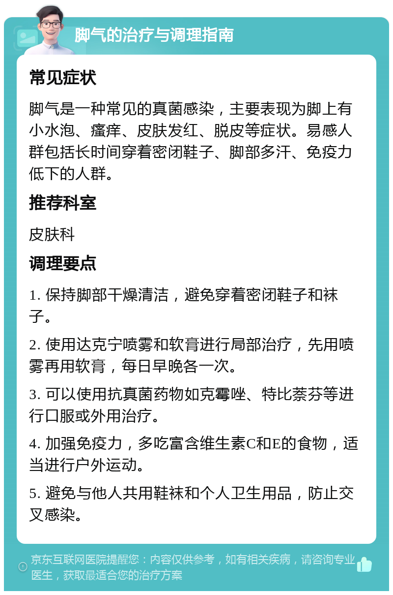 脚气的治疗与调理指南 常见症状 脚气是一种常见的真菌感染，主要表现为脚上有小水泡、瘙痒、皮肤发红、脱皮等症状。易感人群包括长时间穿着密闭鞋子、脚部多汗、免疫力低下的人群。 推荐科室 皮肤科 调理要点 1. 保持脚部干燥清洁，避免穿着密闭鞋子和袜子。 2. 使用达克宁喷雾和软膏进行局部治疗，先用喷雾再用软膏，每日早晚各一次。 3. 可以使用抗真菌药物如克霉唑、特比萘芬等进行口服或外用治疗。 4. 加强免疫力，多吃富含维生素C和E的食物，适当进行户外运动。 5. 避免与他人共用鞋袜和个人卫生用品，防止交叉感染。