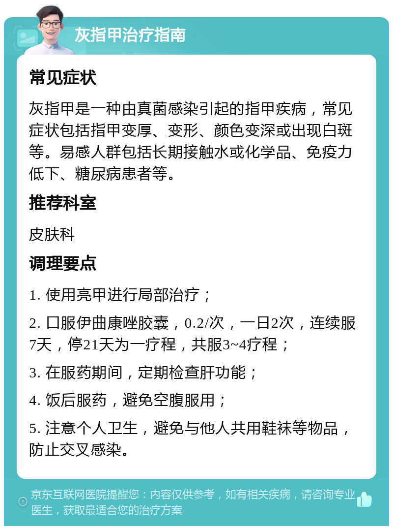 灰指甲治疗指南 常见症状 灰指甲是一种由真菌感染引起的指甲疾病，常见症状包括指甲变厚、变形、颜色变深或出现白斑等。易感人群包括长期接触水或化学品、免疫力低下、糖尿病患者等。 推荐科室 皮肤科 调理要点 1. 使用亮甲进行局部治疗； 2. 口服伊曲康唑胶囊，0.2/次，一日2次，连续服7天，停21天为一疗程，共服3~4疗程； 3. 在服药期间，定期检查肝功能； 4. 饭后服药，避免空腹服用； 5. 注意个人卫生，避免与他人共用鞋袜等物品，防止交叉感染。