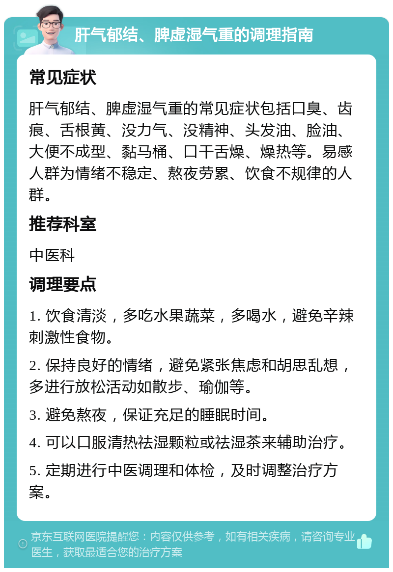 肝气郁结、脾虚湿气重的调理指南 常见症状 肝气郁结、脾虚湿气重的常见症状包括口臭、齿痕、舌根黄、没力气、没精神、头发油、脸油、大便不成型、黏马桶、口干舌燥、燥热等。易感人群为情绪不稳定、熬夜劳累、饮食不规律的人群。 推荐科室 中医科 调理要点 1. 饮食清淡，多吃水果蔬菜，多喝水，避免辛辣刺激性食物。 2. 保持良好的情绪，避免紧张焦虑和胡思乱想，多进行放松活动如散步、瑜伽等。 3. 避免熬夜，保证充足的睡眠时间。 4. 可以口服清热祛湿颗粒或祛湿茶来辅助治疗。 5. 定期进行中医调理和体检，及时调整治疗方案。