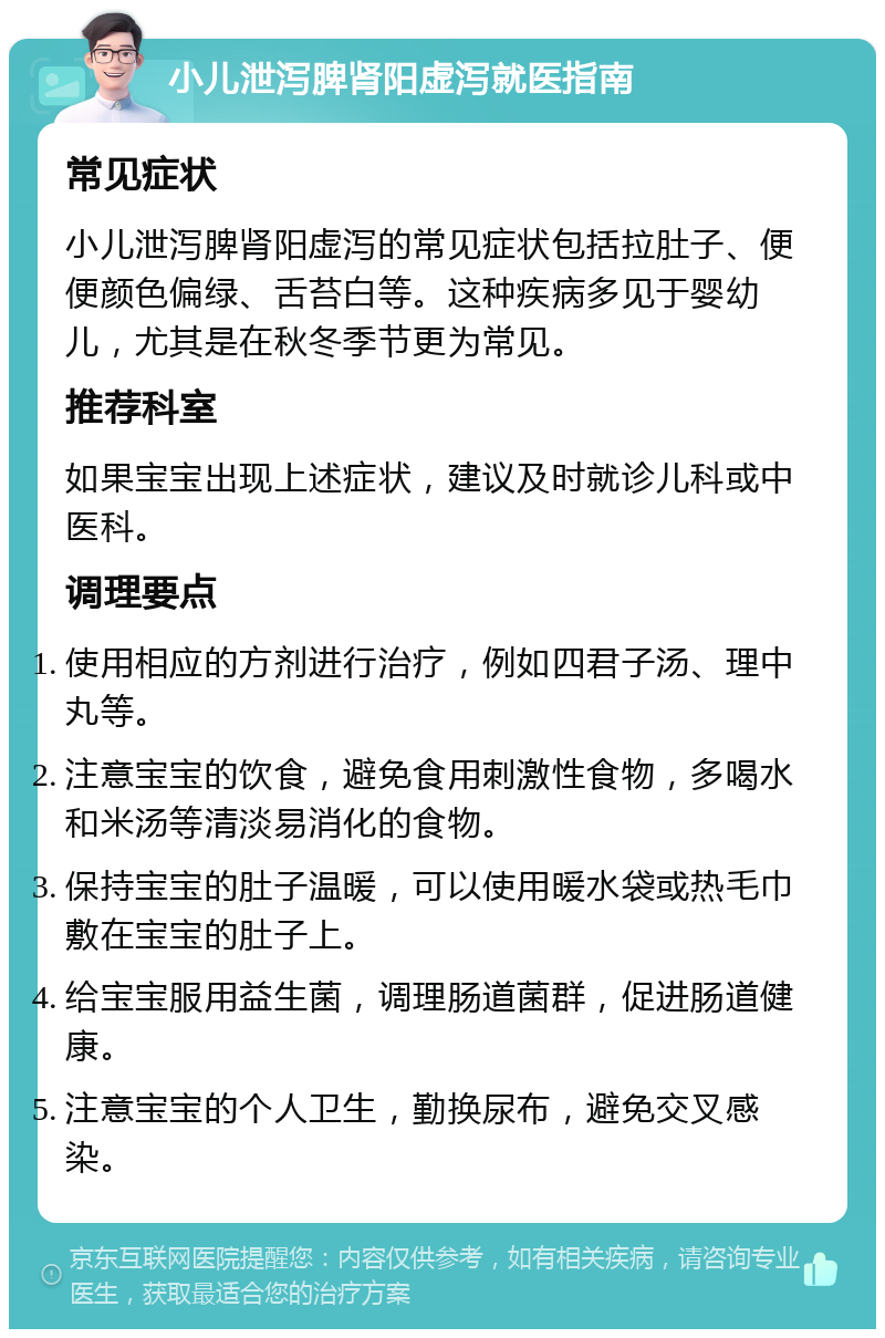 小儿泄泻脾肾阳虚泻就医指南 常见症状 小儿泄泻脾肾阳虚泻的常见症状包括拉肚子、便便颜色偏绿、舌苔白等。这种疾病多见于婴幼儿，尤其是在秋冬季节更为常见。 推荐科室 如果宝宝出现上述症状，建议及时就诊儿科或中医科。 调理要点 使用相应的方剂进行治疗，例如四君子汤、理中丸等。 注意宝宝的饮食，避免食用刺激性食物，多喝水和米汤等清淡易消化的食物。 保持宝宝的肚子温暖，可以使用暖水袋或热毛巾敷在宝宝的肚子上。 给宝宝服用益生菌，调理肠道菌群，促进肠道健康。 注意宝宝的个人卫生，勤换尿布，避免交叉感染。