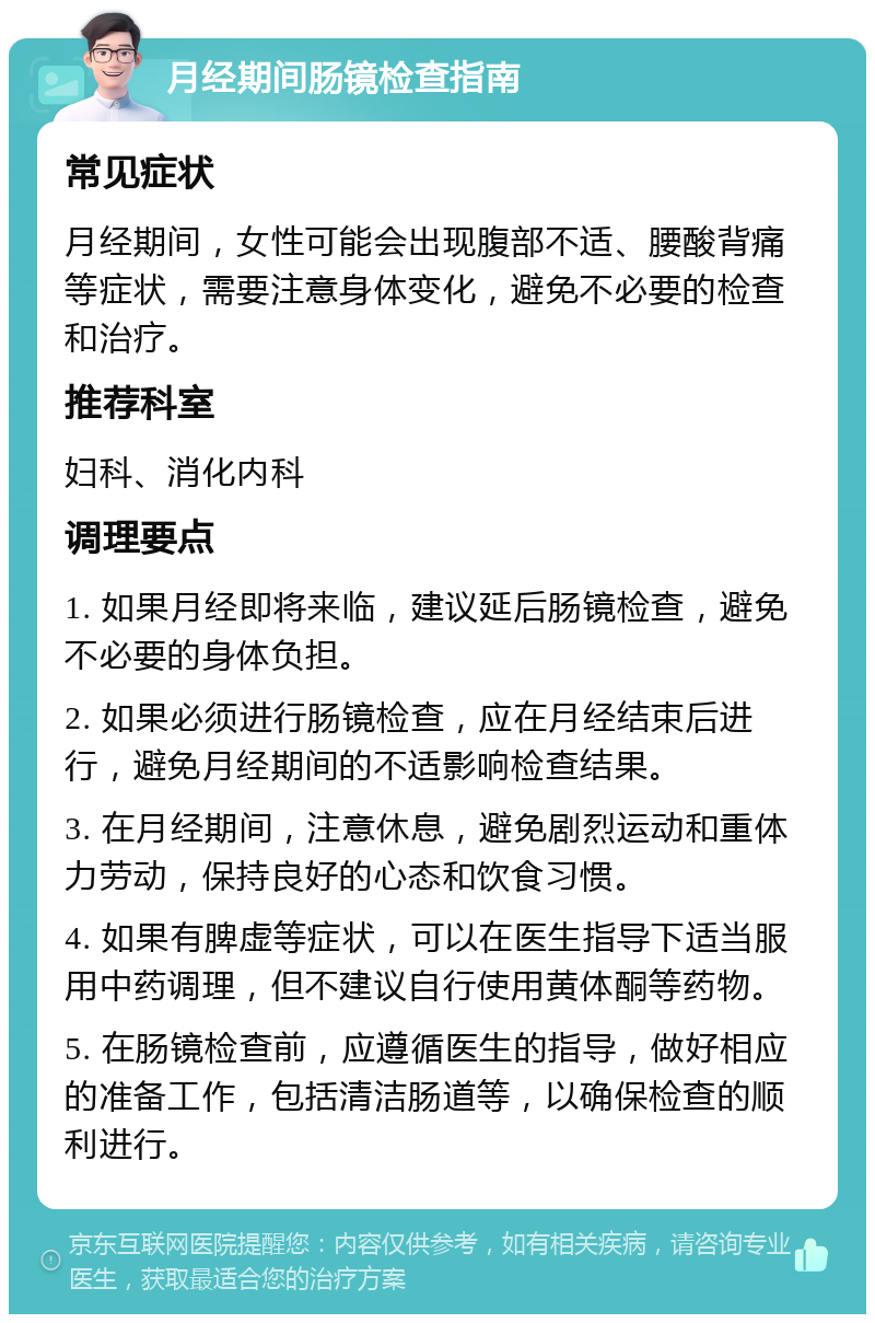 月经期间肠镜检查指南 常见症状 月经期间，女性可能会出现腹部不适、腰酸背痛等症状，需要注意身体变化，避免不必要的检查和治疗。 推荐科室 妇科、消化内科 调理要点 1. 如果月经即将来临，建议延后肠镜检查，避免不必要的身体负担。 2. 如果必须进行肠镜检查，应在月经结束后进行，避免月经期间的不适影响检查结果。 3. 在月经期间，注意休息，避免剧烈运动和重体力劳动，保持良好的心态和饮食习惯。 4. 如果有脾虚等症状，可以在医生指导下适当服用中药调理，但不建议自行使用黄体酮等药物。 5. 在肠镜检查前，应遵循医生的指导，做好相应的准备工作，包括清洁肠道等，以确保检查的顺利进行。