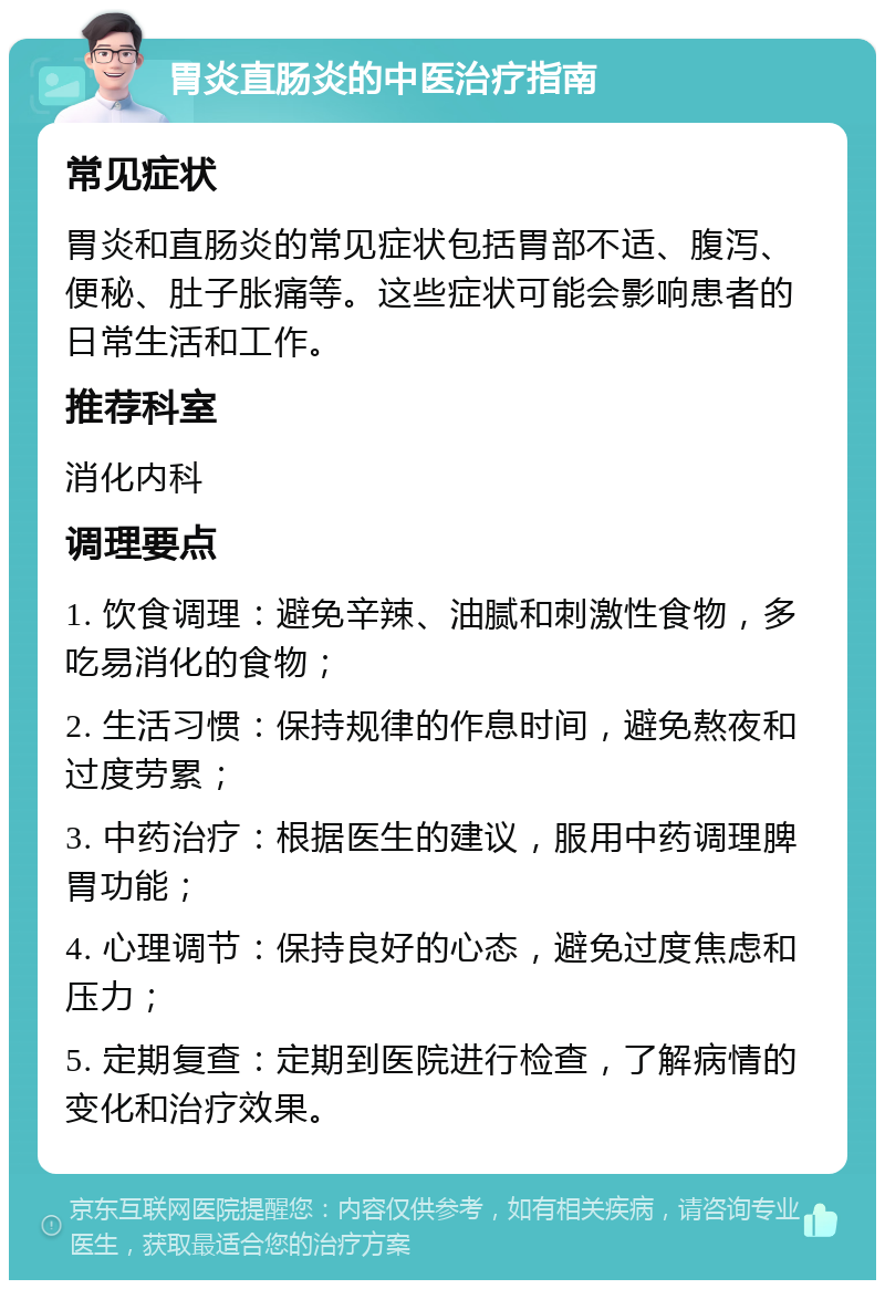 胃炎直肠炎的中医治疗指南 常见症状 胃炎和直肠炎的常见症状包括胃部不适、腹泻、便秘、肚子胀痛等。这些症状可能会影响患者的日常生活和工作。 推荐科室 消化内科 调理要点 1. 饮食调理：避免辛辣、油腻和刺激性食物，多吃易消化的食物； 2. 生活习惯：保持规律的作息时间，避免熬夜和过度劳累； 3. 中药治疗：根据医生的建议，服用中药调理脾胃功能； 4. 心理调节：保持良好的心态，避免过度焦虑和压力； 5. 定期复查：定期到医院进行检查，了解病情的变化和治疗效果。