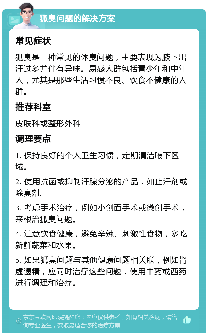 狐臭问题的解决方案 常见症状 狐臭是一种常见的体臭问题，主要表现为腋下出汗过多并伴有异味。易感人群包括青少年和中年人，尤其是那些生活习惯不良、饮食不健康的人群。 推荐科室 皮肤科或整形外科 调理要点 1. 保持良好的个人卫生习惯，定期清洁腋下区域。 2. 使用抗菌或抑制汗腺分泌的产品，如止汗剂或除臭剂。 3. 考虑手术治疗，例如小创面手术或微创手术，来根治狐臭问题。 4. 注意饮食健康，避免辛辣、刺激性食物，多吃新鲜蔬菜和水果。 5. 如果狐臭问题与其他健康问题相关联，例如肾虚遗精，应同时治疗这些问题，使用中药或西药进行调理和治疗。