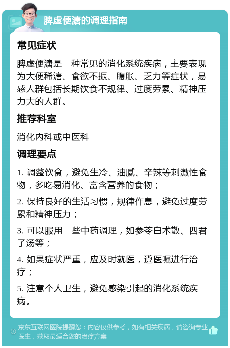 脾虚便溏的调理指南 常见症状 脾虚便溏是一种常见的消化系统疾病，主要表现为大便稀溏、食欲不振、腹胀、乏力等症状，易感人群包括长期饮食不规律、过度劳累、精神压力大的人群。 推荐科室 消化内科或中医科 调理要点 1. 调整饮食，避免生冷、油腻、辛辣等刺激性食物，多吃易消化、富含营养的食物； 2. 保持良好的生活习惯，规律作息，避免过度劳累和精神压力； 3. 可以服用一些中药调理，如参苓白术散、四君子汤等； 4. 如果症状严重，应及时就医，遵医嘱进行治疗； 5. 注意个人卫生，避免感染引起的消化系统疾病。