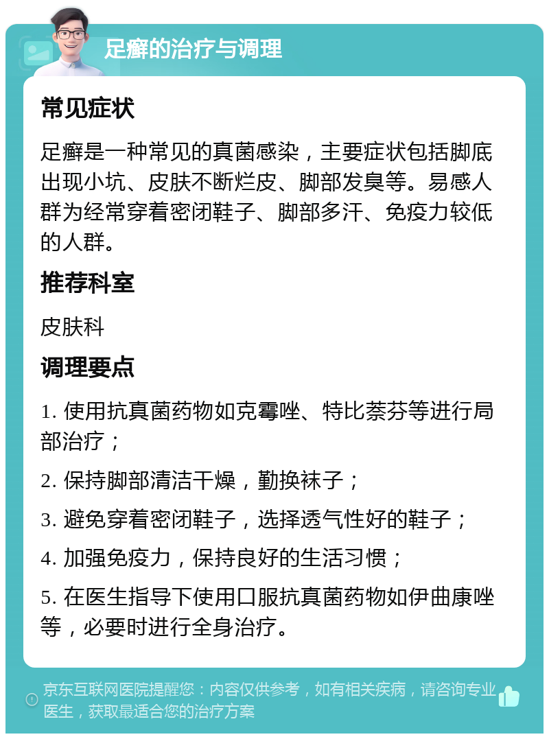 足癣的治疗与调理 常见症状 足癣是一种常见的真菌感染，主要症状包括脚底出现小坑、皮肤不断烂皮、脚部发臭等。易感人群为经常穿着密闭鞋子、脚部多汗、免疫力较低的人群。 推荐科室 皮肤科 调理要点 1. 使用抗真菌药物如克霉唑、特比萘芬等进行局部治疗； 2. 保持脚部清洁干燥，勤换袜子； 3. 避免穿着密闭鞋子，选择透气性好的鞋子； 4. 加强免疫力，保持良好的生活习惯； 5. 在医生指导下使用口服抗真菌药物如伊曲康唑等，必要时进行全身治疗。