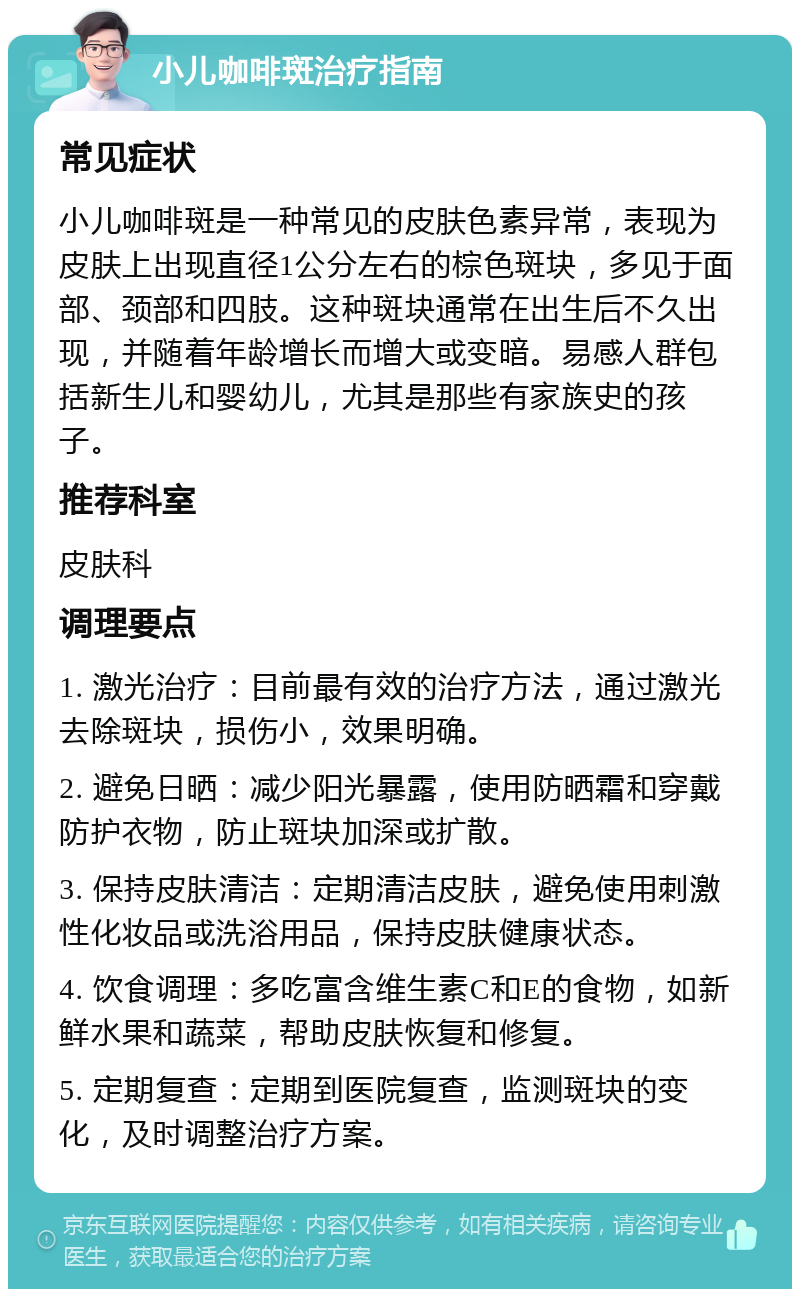 小儿咖啡斑治疗指南 常见症状 小儿咖啡斑是一种常见的皮肤色素异常，表现为皮肤上出现直径1公分左右的棕色斑块，多见于面部、颈部和四肢。这种斑块通常在出生后不久出现，并随着年龄增长而增大或变暗。易感人群包括新生儿和婴幼儿，尤其是那些有家族史的孩子。 推荐科室 皮肤科 调理要点 1. 激光治疗：目前最有效的治疗方法，通过激光去除斑块，损伤小，效果明确。 2. 避免日晒：减少阳光暴露，使用防晒霜和穿戴防护衣物，防止斑块加深或扩散。 3. 保持皮肤清洁：定期清洁皮肤，避免使用刺激性化妆品或洗浴用品，保持皮肤健康状态。 4. 饮食调理：多吃富含维生素C和E的食物，如新鲜水果和蔬菜，帮助皮肤恢复和修复。 5. 定期复查：定期到医院复查，监测斑块的变化，及时调整治疗方案。