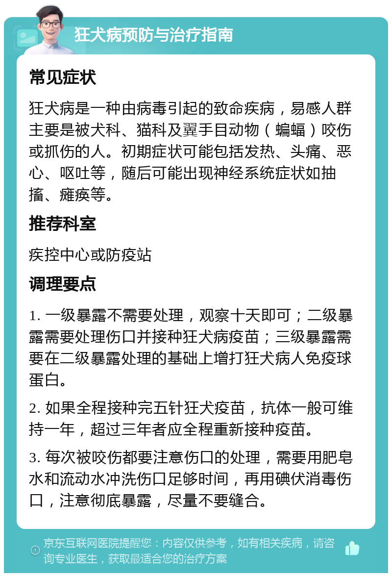 狂犬病预防与治疗指南 常见症状 狂犬病是一种由病毒引起的致命疾病，易感人群主要是被犬科、猫科及翼手目动物（蝙蝠）咬伤或抓伤的人。初期症状可能包括发热、头痛、恶心、呕吐等，随后可能出现神经系统症状如抽搐、瘫痪等。 推荐科室 疾控中心或防疫站 调理要点 1. 一级暴露不需要处理，观察十天即可；二级暴露需要处理伤口并接种狂犬病疫苗；三级暴露需要在二级暴露处理的基础上增打狂犬病人免疫球蛋白。 2. 如果全程接种完五针狂犬疫苗，抗体一般可维持一年，超过三年者应全程重新接种疫苗。 3. 每次被咬伤都要注意伤口的处理，需要用肥皂水和流动水冲洗伤口足够时间，再用碘伏消毒伤口，注意彻底暴露，尽量不要缝合。