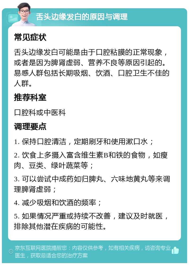 舌头边缘发白的原因与调理 常见症状 舌头边缘发白可能是由于口腔粘膜的正常现象，或者是因为脾肾虚弱、营养不良等原因引起的。易感人群包括长期吸烟、饮酒、口腔卫生不佳的人群。 推荐科室 口腔科或中医科 调理要点 1. 保持口腔清洁，定期刷牙和使用漱口水； 2. 饮食上多摄入富含维生素B和铁的食物，如瘦肉、豆类、绿叶蔬菜等； 3. 可以尝试中成药如归脾丸、六味地黄丸等来调理脾肾虚弱； 4. 减少吸烟和饮酒的频率； 5. 如果情况严重或持续不改善，建议及时就医，排除其他潜在疾病的可能性。