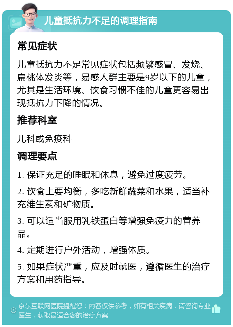 儿童抵抗力不足的调理指南 常见症状 儿童抵抗力不足常见症状包括频繁感冒、发烧、扁桃体发炎等，易感人群主要是9岁以下的儿童，尤其是生活环境、饮食习惯不佳的儿童更容易出现抵抗力下降的情况。 推荐科室 儿科或免疫科 调理要点 1. 保证充足的睡眠和休息，避免过度疲劳。 2. 饮食上要均衡，多吃新鲜蔬菜和水果，适当补充维生素和矿物质。 3. 可以适当服用乳铁蛋白等增强免疫力的营养品。 4. 定期进行户外活动，增强体质。 5. 如果症状严重，应及时就医，遵循医生的治疗方案和用药指导。