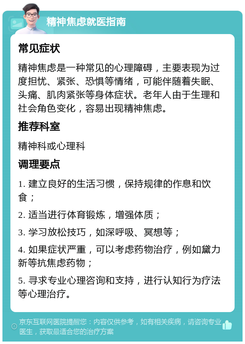 精神焦虑就医指南 常见症状 精神焦虑是一种常见的心理障碍，主要表现为过度担忧、紧张、恐惧等情绪，可能伴随着失眠、头痛、肌肉紧张等身体症状。老年人由于生理和社会角色变化，容易出现精神焦虑。 推荐科室 精神科或心理科 调理要点 1. 建立良好的生活习惯，保持规律的作息和饮食； 2. 适当进行体育锻炼，增强体质； 3. 学习放松技巧，如深呼吸、冥想等； 4. 如果症状严重，可以考虑药物治疗，例如黛力新等抗焦虑药物； 5. 寻求专业心理咨询和支持，进行认知行为疗法等心理治疗。