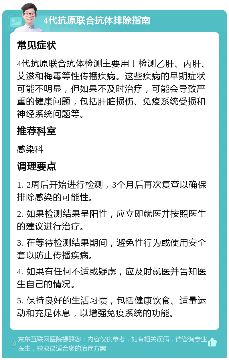 4代抗原联合抗体排除指南 常见症状 4代抗原联合抗体检测主要用于检测乙肝、丙肝、艾滋和梅毒等性传播疾病。这些疾病的早期症状可能不明显，但如果不及时治疗，可能会导致严重的健康问题，包括肝脏损伤、免疫系统受损和神经系统问题等。 推荐科室 感染科 调理要点 1. 2周后开始进行检测，3个月后再次复查以确保排除感染的可能性。 2. 如果检测结果呈阳性，应立即就医并按照医生的建议进行治疗。 3. 在等待检测结果期间，避免性行为或使用安全套以防止传播疾病。 4. 如果有任何不适或疑虑，应及时就医并告知医生自己的情况。 5. 保持良好的生活习惯，包括健康饮食、适量运动和充足休息，以增强免疫系统的功能。