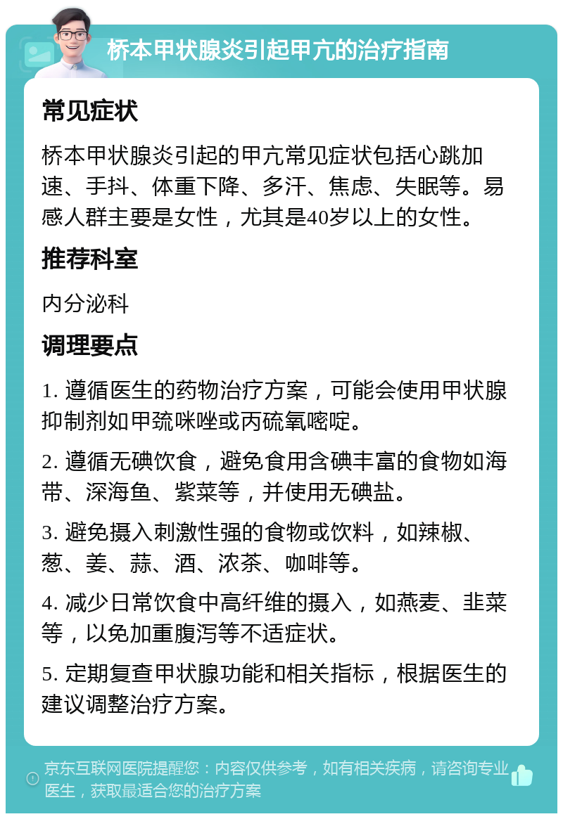 桥本甲状腺炎引起甲亢的治疗指南 常见症状 桥本甲状腺炎引起的甲亢常见症状包括心跳加速、手抖、体重下降、多汗、焦虑、失眠等。易感人群主要是女性，尤其是40岁以上的女性。 推荐科室 内分泌科 调理要点 1. 遵循医生的药物治疗方案，可能会使用甲状腺抑制剂如甲巯咪唑或丙硫氧嘧啶。 2. 遵循无碘饮食，避免食用含碘丰富的食物如海带、深海鱼、紫菜等，并使用无碘盐。 3. 避免摄入刺激性强的食物或饮料，如辣椒、葱、姜、蒜、酒、浓茶、咖啡等。 4. 减少日常饮食中高纤维的摄入，如燕麦、韭菜等，以免加重腹泻等不适症状。 5. 定期复查甲状腺功能和相关指标，根据医生的建议调整治疗方案。