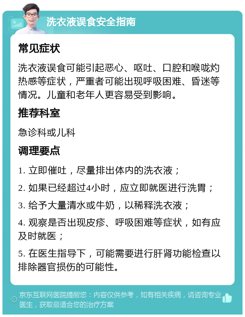 洗衣液误食安全指南 常见症状 洗衣液误食可能引起恶心、呕吐、口腔和喉咙灼热感等症状，严重者可能出现呼吸困难、昏迷等情况。儿童和老年人更容易受到影响。 推荐科室 急诊科或儿科 调理要点 1. 立即催吐，尽量排出体内的洗衣液； 2. 如果已经超过4小时，应立即就医进行洗胃； 3. 给予大量清水或牛奶，以稀释洗衣液； 4. 观察是否出现皮疹、呼吸困难等症状，如有应及时就医； 5. 在医生指导下，可能需要进行肝肾功能检查以排除器官损伤的可能性。