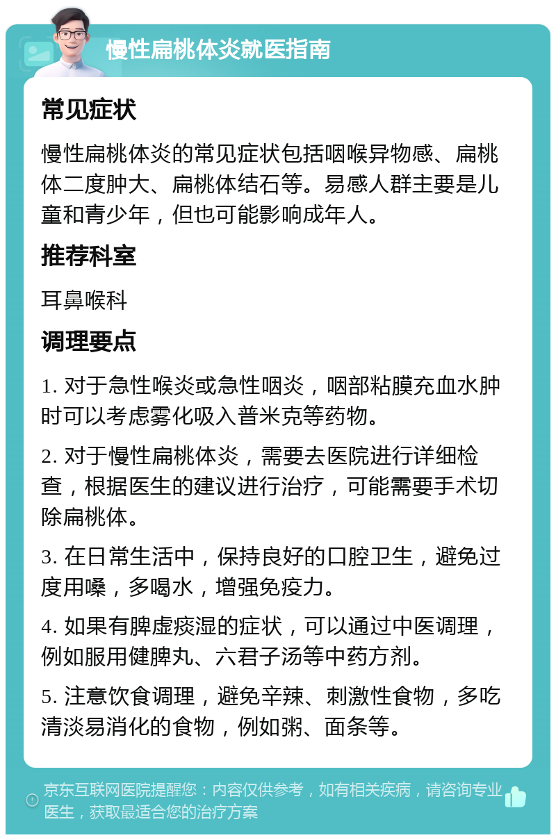 慢性扁桃体炎就医指南 常见症状 慢性扁桃体炎的常见症状包括咽喉异物感、扁桃体二度肿大、扁桃体结石等。易感人群主要是儿童和青少年，但也可能影响成年人。 推荐科室 耳鼻喉科 调理要点 1. 对于急性喉炎或急性咽炎，咽部粘膜充血水肿时可以考虑雾化吸入普米克等药物。 2. 对于慢性扁桃体炎，需要去医院进行详细检查，根据医生的建议进行治疗，可能需要手术切除扁桃体。 3. 在日常生活中，保持良好的口腔卫生，避免过度用嗓，多喝水，增强免疫力。 4. 如果有脾虚痰湿的症状，可以通过中医调理，例如服用健脾丸、六君子汤等中药方剂。 5. 注意饮食调理，避免辛辣、刺激性食物，多吃清淡易消化的食物，例如粥、面条等。