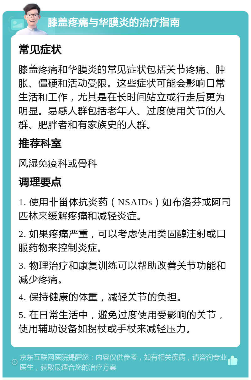 膝盖疼痛与华膜炎的治疗指南 常见症状 膝盖疼痛和华膜炎的常见症状包括关节疼痛、肿胀、僵硬和活动受限。这些症状可能会影响日常生活和工作，尤其是在长时间站立或行走后更为明显。易感人群包括老年人、过度使用关节的人群、肥胖者和有家族史的人群。 推荐科室 风湿免疫科或骨科 调理要点 1. 使用非甾体抗炎药（NSAIDs）如布洛芬或阿司匹林来缓解疼痛和减轻炎症。 2. 如果疼痛严重，可以考虑使用类固醇注射或口服药物来控制炎症。 3. 物理治疗和康复训练可以帮助改善关节功能和减少疼痛。 4. 保持健康的体重，减轻关节的负担。 5. 在日常生活中，避免过度使用受影响的关节，使用辅助设备如拐杖或手杖来减轻压力。