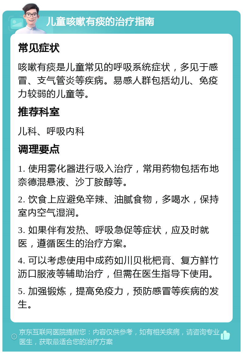 儿童咳嗽有痰的治疗指南 常见症状 咳嗽有痰是儿童常见的呼吸系统症状，多见于感冒、支气管炎等疾病。易感人群包括幼儿、免疫力较弱的儿童等。 推荐科室 儿科、呼吸内科 调理要点 1. 使用雾化器进行吸入治疗，常用药物包括布地奈德混悬液、沙丁胺醇等。 2. 饮食上应避免辛辣、油腻食物，多喝水，保持室内空气湿润。 3. 如果伴有发热、呼吸急促等症状，应及时就医，遵循医生的治疗方案。 4. 可以考虑使用中成药如川贝枇杷膏、复方鲜竹沥口服液等辅助治疗，但需在医生指导下使用。 5. 加强锻炼，提高免疫力，预防感冒等疾病的发生。