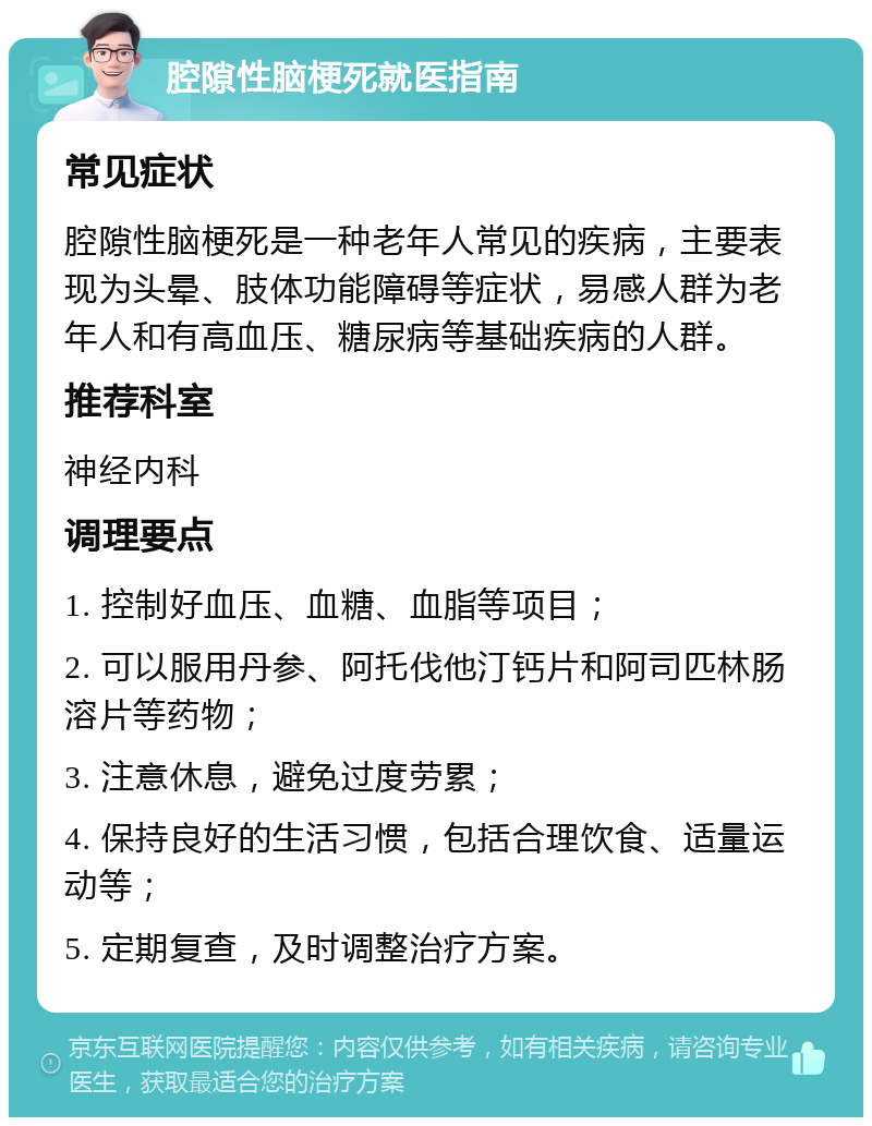 腔隙性脑梗死就医指南 常见症状 腔隙性脑梗死是一种老年人常见的疾病，主要表现为头晕、肢体功能障碍等症状，易感人群为老年人和有高血压、糖尿病等基础疾病的人群。 推荐科室 神经内科 调理要点 1. 控制好血压、血糖、血脂等项目； 2. 可以服用丹参、阿托伐他汀钙片和阿司匹林肠溶片等药物； 3. 注意休息，避免过度劳累； 4. 保持良好的生活习惯，包括合理饮食、适量运动等； 5. 定期复查，及时调整治疗方案。