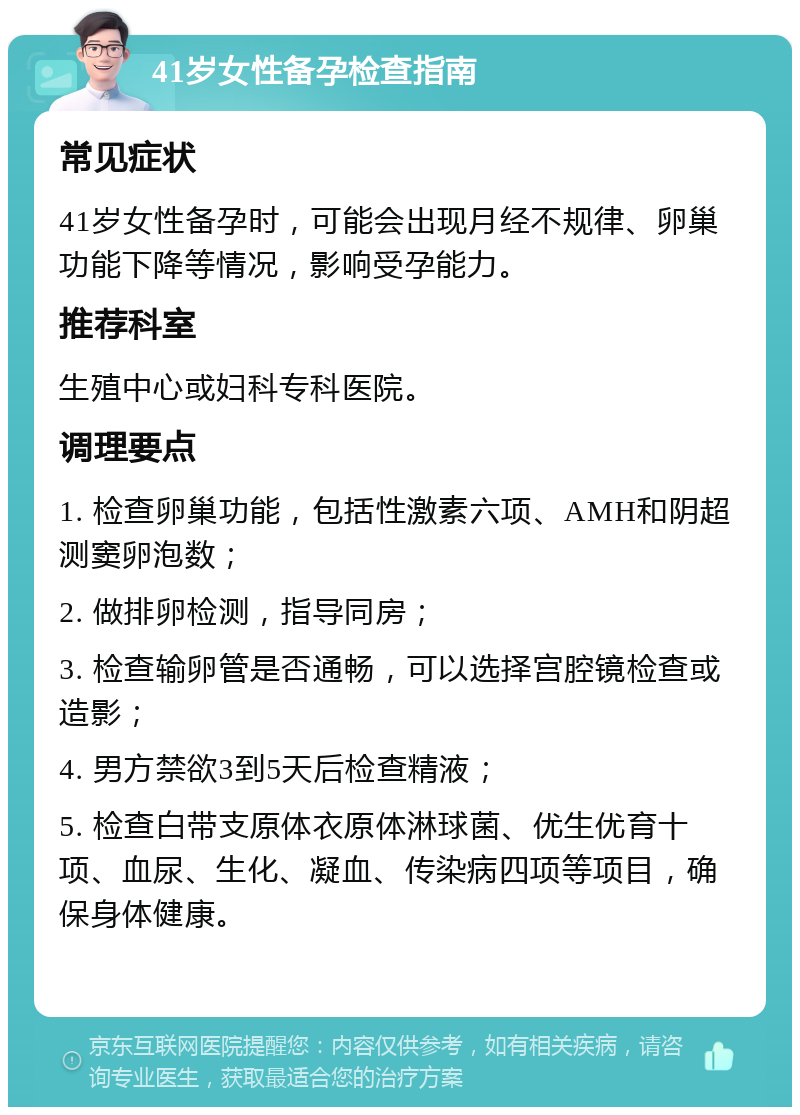 41岁女性备孕检查指南 常见症状 41岁女性备孕时，可能会出现月经不规律、卵巢功能下降等情况，影响受孕能力。 推荐科室 生殖中心或妇科专科医院。 调理要点 1. 检查卵巢功能，包括性激素六项、AMH和阴超测窦卵泡数； 2. 做排卵检测，指导同房； 3. 检查输卵管是否通畅，可以选择宫腔镜检查或造影； 4. 男方禁欲3到5天后检查精液； 5. 检查白带支原体衣原体淋球菌、优生优育十项、血尿、生化、凝血、传染病四项等项目，确保身体健康。