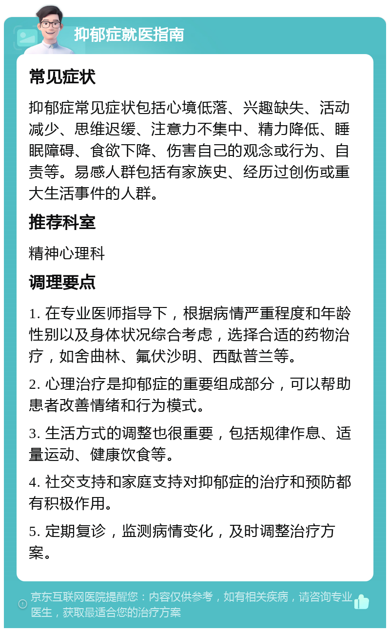 抑郁症就医指南 常见症状 抑郁症常见症状包括心境低落、兴趣缺失、活动减少、思维迟缓、注意力不集中、精力降低、睡眠障碍、食欲下降、伤害自己的观念或行为、自责等。易感人群包括有家族史、经历过创伤或重大生活事件的人群。 推荐科室 精神心理科 调理要点 1. 在专业医师指导下，根据病情严重程度和年龄性别以及身体状况综合考虑，选择合适的药物治疗，如舍曲林、氟伏沙明、西酞普兰等。 2. 心理治疗是抑郁症的重要组成部分，可以帮助患者改善情绪和行为模式。 3. 生活方式的调整也很重要，包括规律作息、适量运动、健康饮食等。 4. 社交支持和家庭支持对抑郁症的治疗和预防都有积极作用。 5. 定期复诊，监测病情变化，及时调整治疗方案。