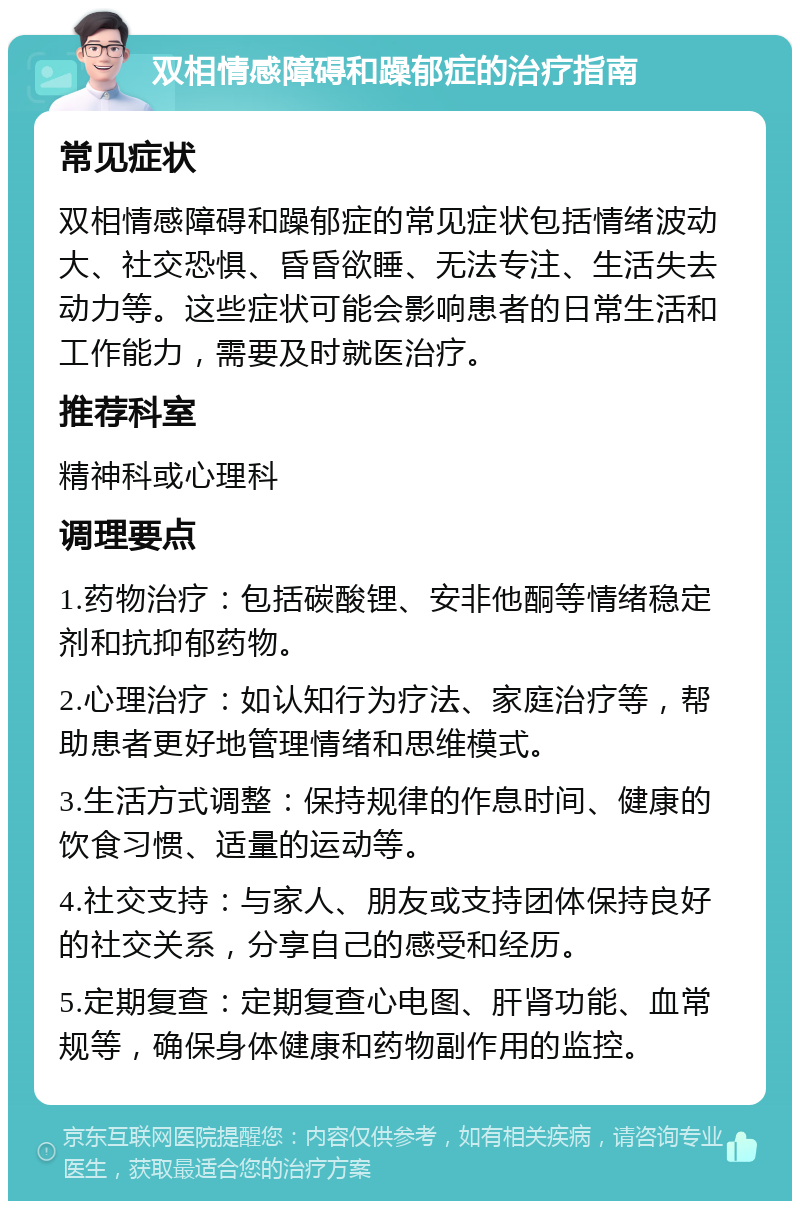 双相情感障碍和躁郁症的治疗指南 常见症状 双相情感障碍和躁郁症的常见症状包括情绪波动大、社交恐惧、昏昏欲睡、无法专注、生活失去动力等。这些症状可能会影响患者的日常生活和工作能力，需要及时就医治疗。 推荐科室 精神科或心理科 调理要点 1.药物治疗：包括碳酸锂、安非他酮等情绪稳定剂和抗抑郁药物。 2.心理治疗：如认知行为疗法、家庭治疗等，帮助患者更好地管理情绪和思维模式。 3.生活方式调整：保持规律的作息时间、健康的饮食习惯、适量的运动等。 4.社交支持：与家人、朋友或支持团体保持良好的社交关系，分享自己的感受和经历。 5.定期复查：定期复查心电图、肝肾功能、血常规等，确保身体健康和药物副作用的监控。