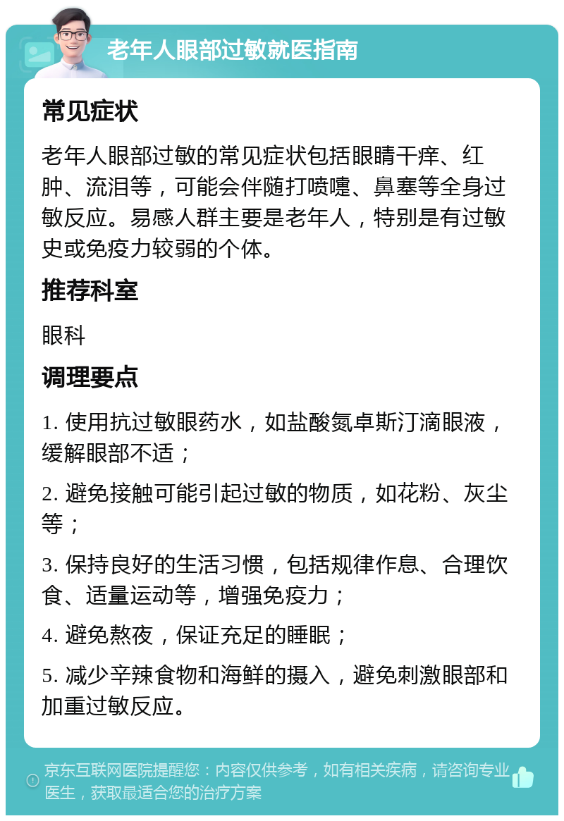 老年人眼部过敏就医指南 常见症状 老年人眼部过敏的常见症状包括眼睛干痒、红肿、流泪等，可能会伴随打喷嚏、鼻塞等全身过敏反应。易感人群主要是老年人，特别是有过敏史或免疫力较弱的个体。 推荐科室 眼科 调理要点 1. 使用抗过敏眼药水，如盐酸氮卓斯汀滴眼液，缓解眼部不适； 2. 避免接触可能引起过敏的物质，如花粉、灰尘等； 3. 保持良好的生活习惯，包括规律作息、合理饮食、适量运动等，增强免疫力； 4. 避免熬夜，保证充足的睡眠； 5. 减少辛辣食物和海鲜的摄入，避免刺激眼部和加重过敏反应。