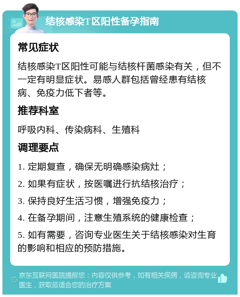 结核感染T区阳性备孕指南 常见症状 结核感染T区阳性可能与结核杆菌感染有关，但不一定有明显症状。易感人群包括曾经患有结核病、免疫力低下者等。 推荐科室 呼吸内科、传染病科、生殖科 调理要点 1. 定期复查，确保无明确感染病灶； 2. 如果有症状，按医嘱进行抗结核治疗； 3. 保持良好生活习惯，增强免疫力； 4. 在备孕期间，注意生殖系统的健康检查； 5. 如有需要，咨询专业医生关于结核感染对生育的影响和相应的预防措施。