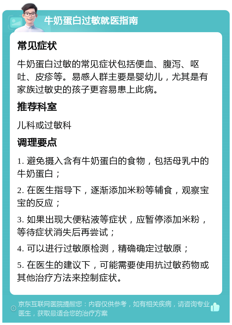 牛奶蛋白过敏就医指南 常见症状 牛奶蛋白过敏的常见症状包括便血、腹泻、呕吐、皮疹等。易感人群主要是婴幼儿，尤其是有家族过敏史的孩子更容易患上此病。 推荐科室 儿科或过敏科 调理要点 1. 避免摄入含有牛奶蛋白的食物，包括母乳中的牛奶蛋白； 2. 在医生指导下，逐渐添加米粉等辅食，观察宝宝的反应； 3. 如果出现大便粘液等症状，应暂停添加米粉，等待症状消失后再尝试； 4. 可以进行过敏原检测，精确确定过敏原； 5. 在医生的建议下，可能需要使用抗过敏药物或其他治疗方法来控制症状。