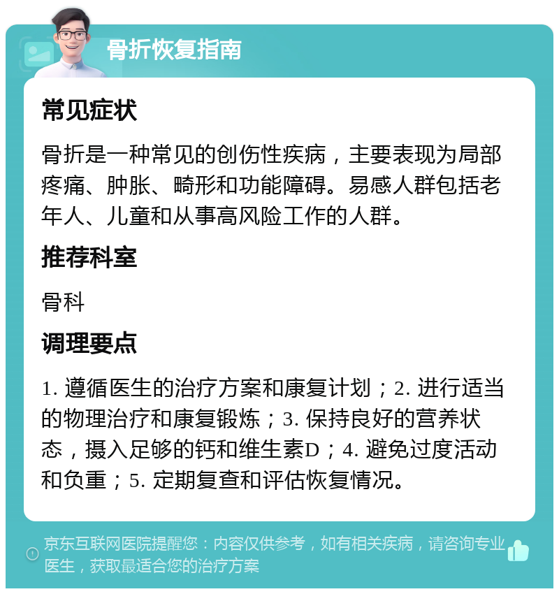 骨折恢复指南 常见症状 骨折是一种常见的创伤性疾病，主要表现为局部疼痛、肿胀、畸形和功能障碍。易感人群包括老年人、儿童和从事高风险工作的人群。 推荐科室 骨科 调理要点 1. 遵循医生的治疗方案和康复计划；2. 进行适当的物理治疗和康复锻炼；3. 保持良好的营养状态，摄入足够的钙和维生素D；4. 避免过度活动和负重；5. 定期复查和评估恢复情况。