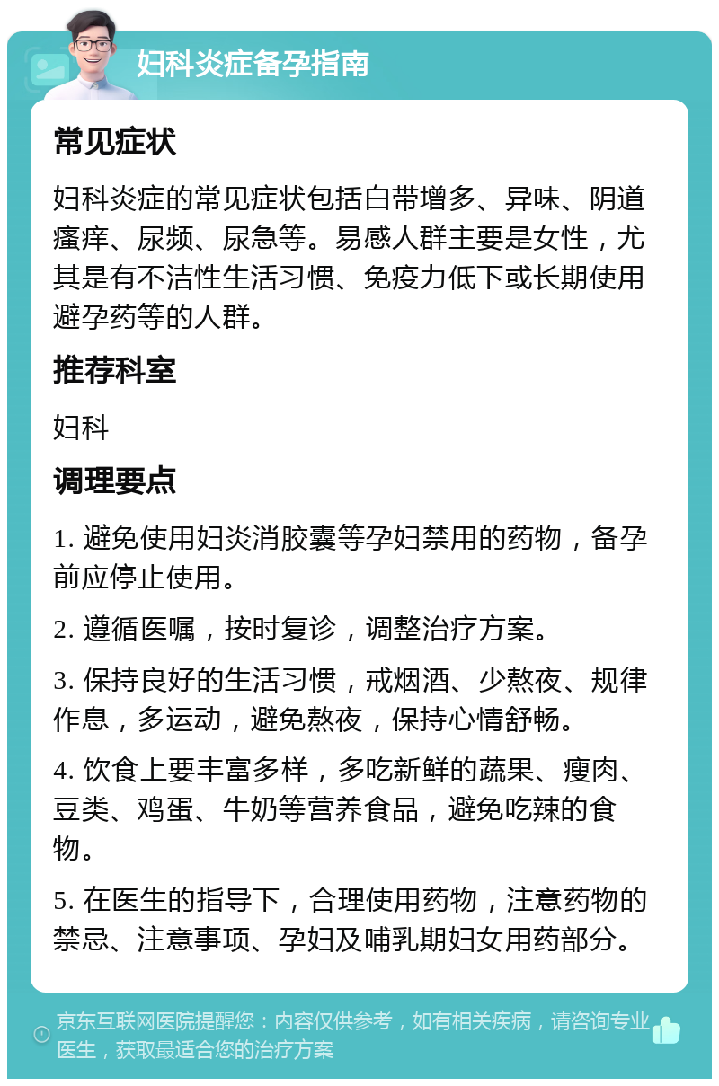 妇科炎症备孕指南 常见症状 妇科炎症的常见症状包括白带增多、异味、阴道瘙痒、尿频、尿急等。易感人群主要是女性，尤其是有不洁性生活习惯、免疫力低下或长期使用避孕药等的人群。 推荐科室 妇科 调理要点 1. 避免使用妇炎消胶囊等孕妇禁用的药物，备孕前应停止使用。 2. 遵循医嘱，按时复诊，调整治疗方案。 3. 保持良好的生活习惯，戒烟酒、少熬夜、规律作息，多运动，避免熬夜，保持心情舒畅。 4. 饮食上要丰富多样，多吃新鲜的蔬果、瘦肉、豆类、鸡蛋、牛奶等营养食品，避免吃辣的食物。 5. 在医生的指导下，合理使用药物，注意药物的禁忌、注意事项、孕妇及哺乳期妇女用药部分。