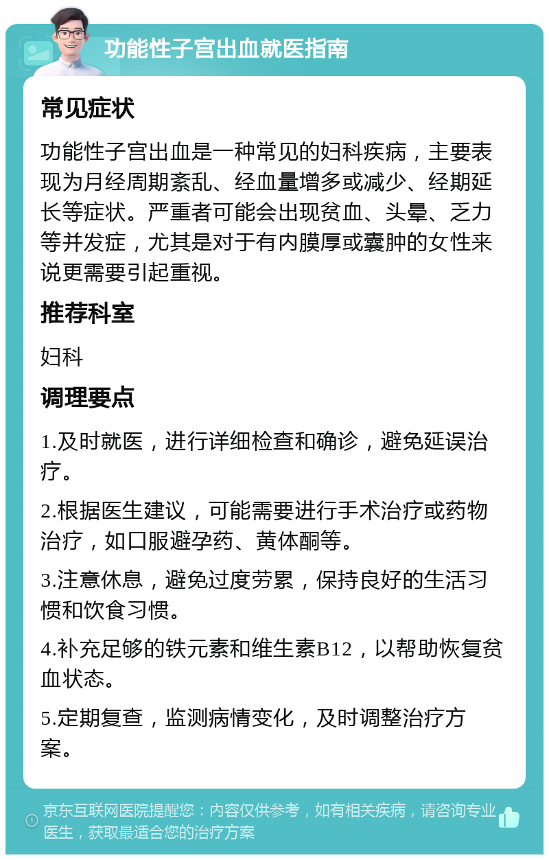 功能性子宫出血就医指南 常见症状 功能性子宫出血是一种常见的妇科疾病，主要表现为月经周期紊乱、经血量增多或减少、经期延长等症状。严重者可能会出现贫血、头晕、乏力等并发症，尤其是对于有内膜厚或囊肿的女性来说更需要引起重视。 推荐科室 妇科 调理要点 1.及时就医，进行详细检查和确诊，避免延误治疗。 2.根据医生建议，可能需要进行手术治疗或药物治疗，如口服避孕药、黄体酮等。 3.注意休息，避免过度劳累，保持良好的生活习惯和饮食习惯。 4.补充足够的铁元素和维生素B12，以帮助恢复贫血状态。 5.定期复查，监测病情变化，及时调整治疗方案。