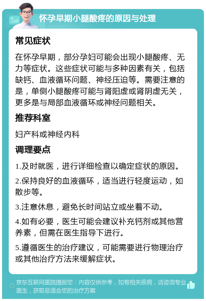 怀孕早期小腿酸疼的原因与处理 常见症状 在怀孕早期，部分孕妇可能会出现小腿酸疼、无力等症状。这些症状可能与多种因素有关，包括缺钙、血液循环问题、神经压迫等。需要注意的是，单侧小腿酸疼可能与肾阳虚或肾阴虚无关，更多是与局部血液循环或神经问题相关。 推荐科室 妇产科或神经内科 调理要点 1.及时就医，进行详细检查以确定症状的原因。 2.保持良好的血液循环，适当进行轻度运动，如散步等。 3.注意休息，避免长时间站立或坐着不动。 4.如有必要，医生可能会建议补充钙剂或其他营养素，但需在医生指导下进行。 5.遵循医生的治疗建议，可能需要进行物理治疗或其他治疗方法来缓解症状。