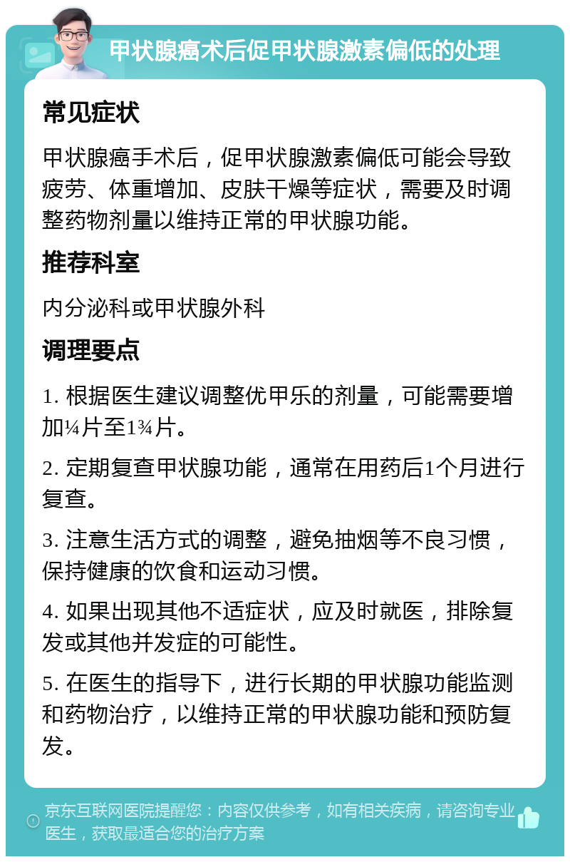 甲状腺癌术后促甲状腺激素偏低的处理 常见症状 甲状腺癌手术后，促甲状腺激素偏低可能会导致疲劳、体重增加、皮肤干燥等症状，需要及时调整药物剂量以维持正常的甲状腺功能。 推荐科室 内分泌科或甲状腺外科 调理要点 1. 根据医生建议调整优甲乐的剂量，可能需要增加¼片至1¾片。 2. 定期复查甲状腺功能，通常在用药后1个月进行复查。 3. 注意生活方式的调整，避免抽烟等不良习惯，保持健康的饮食和运动习惯。 4. 如果出现其他不适症状，应及时就医，排除复发或其他并发症的可能性。 5. 在医生的指导下，进行长期的甲状腺功能监测和药物治疗，以维持正常的甲状腺功能和预防复发。