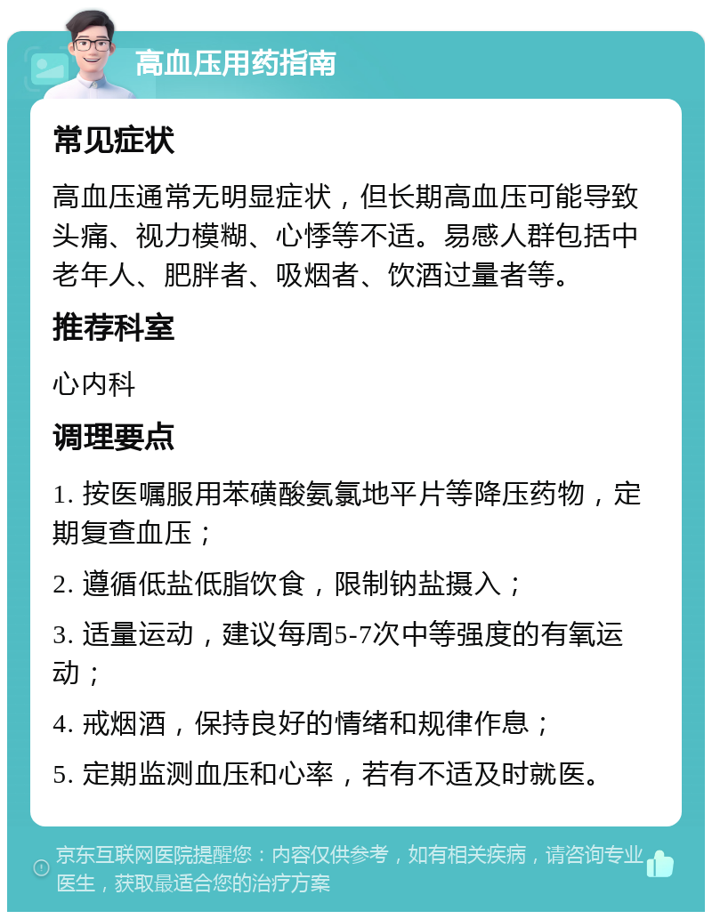 高血压用药指南 常见症状 高血压通常无明显症状，但长期高血压可能导致头痛、视力模糊、心悸等不适。易感人群包括中老年人、肥胖者、吸烟者、饮酒过量者等。 推荐科室 心内科 调理要点 1. 按医嘱服用苯磺酸氨氯地平片等降压药物，定期复查血压； 2. 遵循低盐低脂饮食，限制钠盐摄入； 3. 适量运动，建议每周5-7次中等强度的有氧运动； 4. 戒烟酒，保持良好的情绪和规律作息； 5. 定期监测血压和心率，若有不适及时就医。