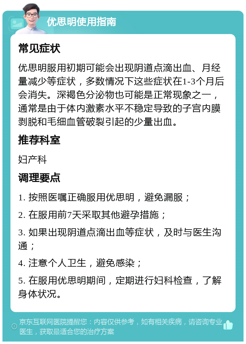 优思明使用指南 常见症状 优思明服用初期可能会出现阴道点滴出血、月经量减少等症状，多数情况下这些症状在1-3个月后会消失。深褐色分泌物也可能是正常现象之一，通常是由于体内激素水平不稳定导致的子宫内膜剥脱和毛细血管破裂引起的少量出血。 推荐科室 妇产科 调理要点 1. 按照医嘱正确服用优思明，避免漏服； 2. 在服用前7天采取其他避孕措施； 3. 如果出现阴道点滴出血等症状，及时与医生沟通； 4. 注意个人卫生，避免感染； 5. 在服用优思明期间，定期进行妇科检查，了解身体状况。