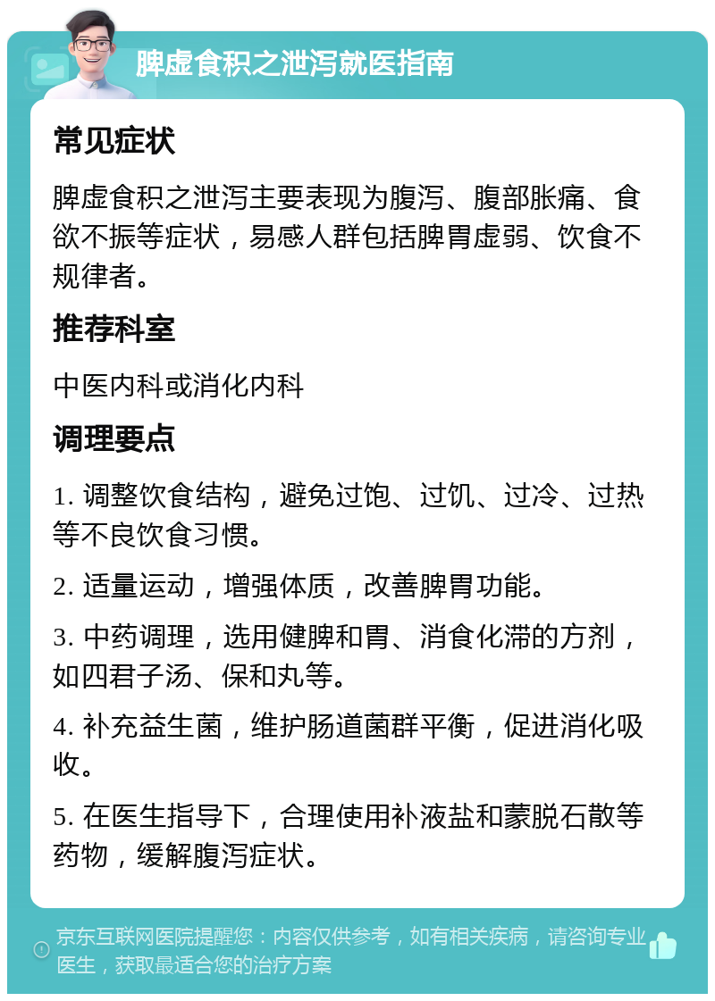 脾虚食积之泄泻就医指南 常见症状 脾虚食积之泄泻主要表现为腹泻、腹部胀痛、食欲不振等症状，易感人群包括脾胃虚弱、饮食不规律者。 推荐科室 中医内科或消化内科 调理要点 1. 调整饮食结构，避免过饱、过饥、过冷、过热等不良饮食习惯。 2. 适量运动，增强体质，改善脾胃功能。 3. 中药调理，选用健脾和胃、消食化滞的方剂，如四君子汤、保和丸等。 4. 补充益生菌，维护肠道菌群平衡，促进消化吸收。 5. 在医生指导下，合理使用补液盐和蒙脱石散等药物，缓解腹泻症状。