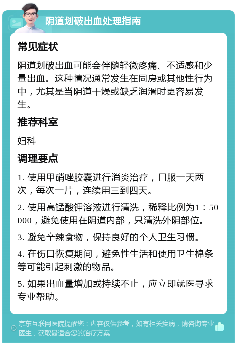 阴道划破出血处理指南 常见症状 阴道划破出血可能会伴随轻微疼痛、不适感和少量出血。这种情况通常发生在同房或其他性行为中，尤其是当阴道干燥或缺乏润滑时更容易发生。 推荐科室 妇科 调理要点 1. 使用甲硝唑胶囊进行消炎治疗，口服一天两次，每次一片，连续用三到四天。 2. 使用高锰酸钾溶液进行清洗，稀释比例为1：50000，避免使用在阴道内部，只清洗外阴部位。 3. 避免辛辣食物，保持良好的个人卫生习惯。 4. 在伤口恢复期间，避免性生活和使用卫生棉条等可能引起刺激的物品。 5. 如果出血量增加或持续不止，应立即就医寻求专业帮助。