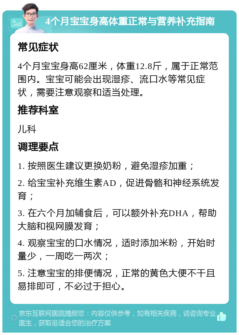 4个月宝宝身高体重正常与营养补充指南 常见症状 4个月宝宝身高62厘米，体重12.8斤，属于正常范围内。宝宝可能会出现湿疹、流口水等常见症状，需要注意观察和适当处理。 推荐科室 儿科 调理要点 1. 按照医生建议更换奶粉，避免湿疹加重； 2. 给宝宝补充维生素AD，促进骨骼和神经系统发育； 3. 在六个月加辅食后，可以额外补充DHA，帮助大脑和视网膜发育； 4. 观察宝宝的口水情况，适时添加米粉，开始时量少，一周吃一两次； 5. 注意宝宝的排便情况，正常的黄色大便不干且易排即可，不必过于担心。