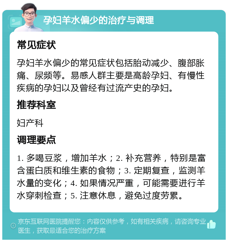 孕妇羊水偏少的治疗与调理 常见症状 孕妇羊水偏少的常见症状包括胎动减少、腹部胀痛、尿频等。易感人群主要是高龄孕妇、有慢性疾病的孕妇以及曾经有过流产史的孕妇。 推荐科室 妇产科 调理要点 1. 多喝豆浆，增加羊水；2. 补充营养，特别是富含蛋白质和维生素的食物；3. 定期复查，监测羊水量的变化；4. 如果情况严重，可能需要进行羊水穿刺检查；5. 注意休息，避免过度劳累。