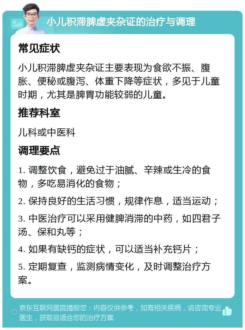 小儿积滞脾虚夹杂证的治疗与调理 常见症状 小儿积滞脾虚夹杂证主要表现为食欲不振、腹胀、便秘或腹泻、体重下降等症状，多见于儿童时期，尤其是脾胃功能较弱的儿童。 推荐科室 儿科或中医科 调理要点 1. 调整饮食，避免过于油腻、辛辣或生冷的食物，多吃易消化的食物； 2. 保持良好的生活习惯，规律作息，适当运动； 3. 中医治疗可以采用健脾消滞的中药，如四君子汤、保和丸等； 4. 如果有缺钙的症状，可以适当补充钙片； 5. 定期复查，监测病情变化，及时调整治疗方案。