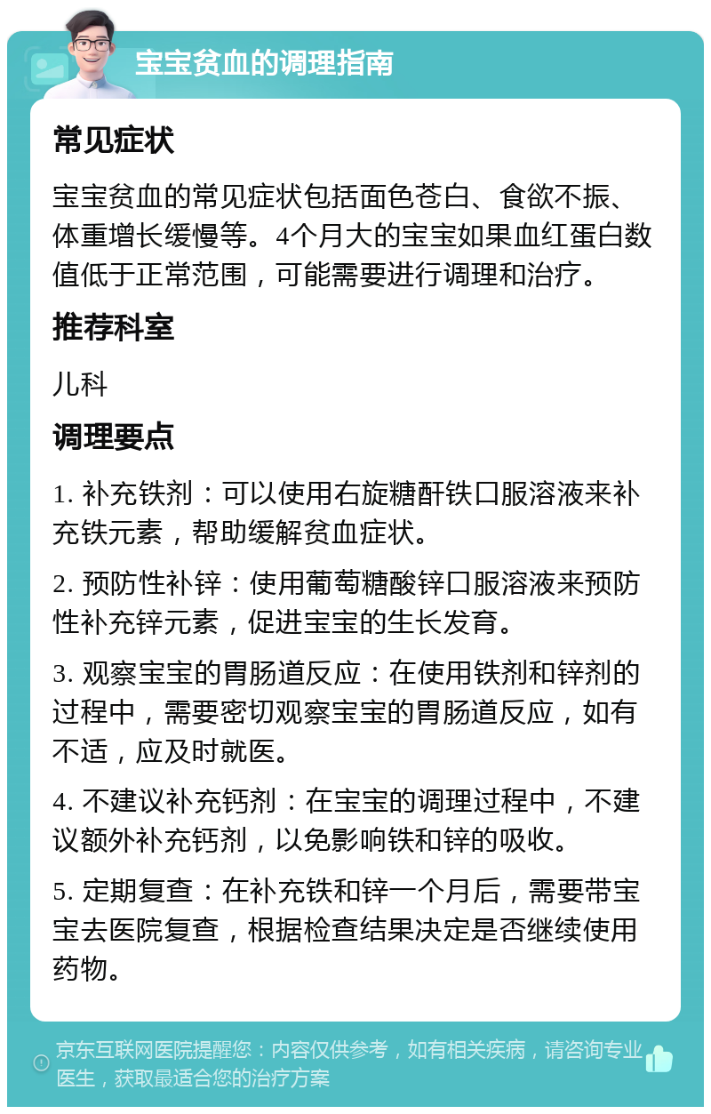 宝宝贫血的调理指南 常见症状 宝宝贫血的常见症状包括面色苍白、食欲不振、体重增长缓慢等。4个月大的宝宝如果血红蛋白数值低于正常范围，可能需要进行调理和治疗。 推荐科室 儿科 调理要点 1. 补充铁剂：可以使用右旋糖酐铁口服溶液来补充铁元素，帮助缓解贫血症状。 2. 预防性补锌：使用葡萄糖酸锌口服溶液来预防性补充锌元素，促进宝宝的生长发育。 3. 观察宝宝的胃肠道反应：在使用铁剂和锌剂的过程中，需要密切观察宝宝的胃肠道反应，如有不适，应及时就医。 4. 不建议补充钙剂：在宝宝的调理过程中，不建议额外补充钙剂，以免影响铁和锌的吸收。 5. 定期复查：在补充铁和锌一个月后，需要带宝宝去医院复查，根据检查结果决定是否继续使用药物。