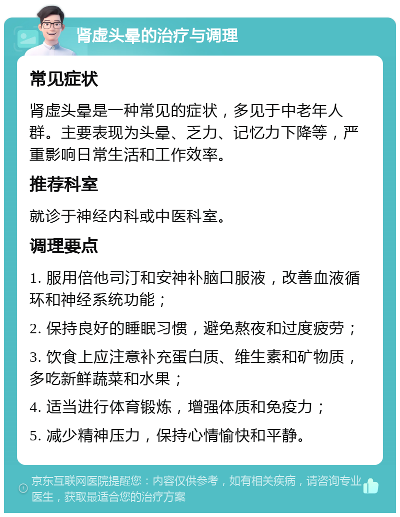 肾虚头晕的治疗与调理 常见症状 肾虚头晕是一种常见的症状，多见于中老年人群。主要表现为头晕、乏力、记忆力下降等，严重影响日常生活和工作效率。 推荐科室 就诊于神经内科或中医科室。 调理要点 1. 服用倍他司汀和安神补脑口服液，改善血液循环和神经系统功能； 2. 保持良好的睡眠习惯，避免熬夜和过度疲劳； 3. 饮食上应注意补充蛋白质、维生素和矿物质，多吃新鲜蔬菜和水果； 4. 适当进行体育锻炼，增强体质和免疫力； 5. 减少精神压力，保持心情愉快和平静。