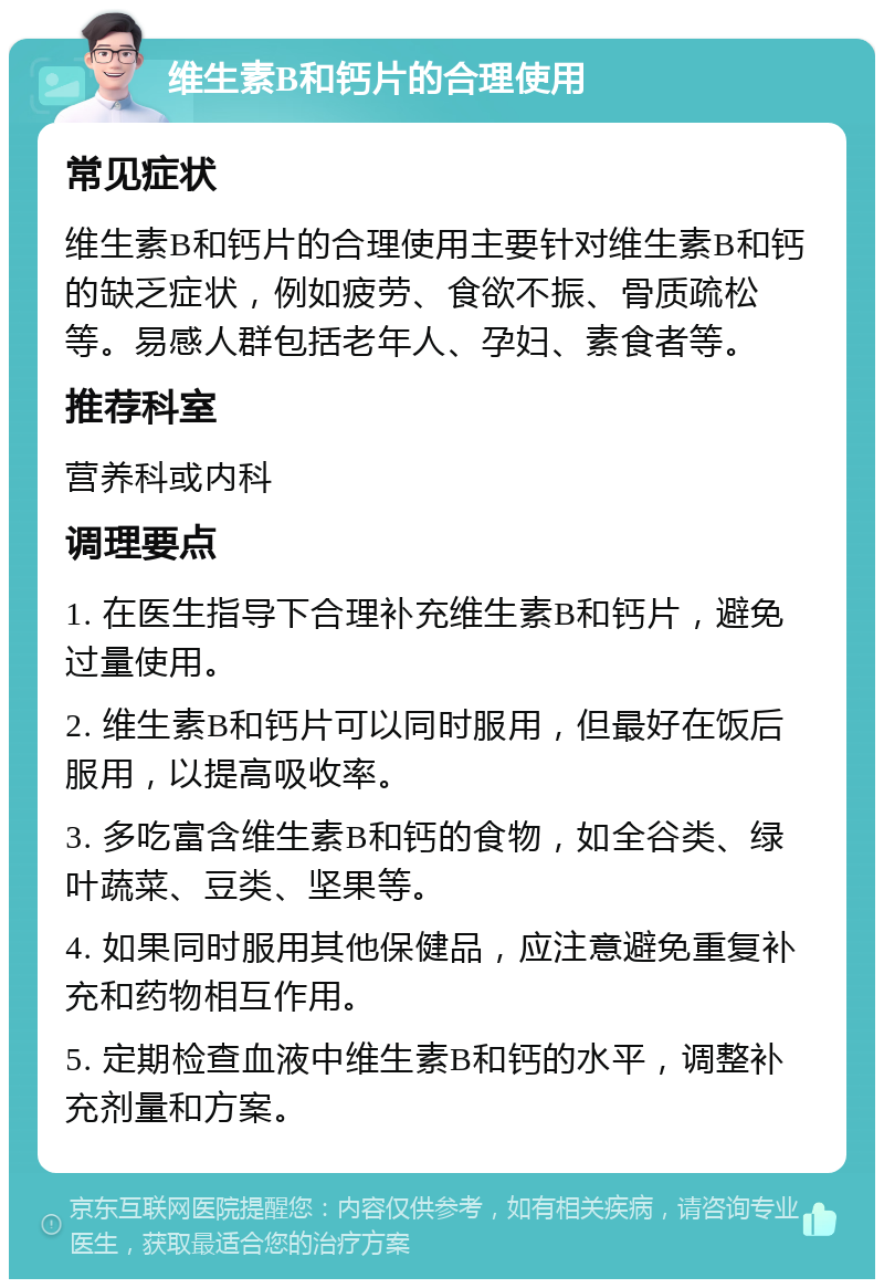 维生素B和钙片的合理使用 常见症状 维生素B和钙片的合理使用主要针对维生素B和钙的缺乏症状，例如疲劳、食欲不振、骨质疏松等。易感人群包括老年人、孕妇、素食者等。 推荐科室 营养科或内科 调理要点 1. 在医生指导下合理补充维生素B和钙片，避免过量使用。 2. 维生素B和钙片可以同时服用，但最好在饭后服用，以提高吸收率。 3. 多吃富含维生素B和钙的食物，如全谷类、绿叶蔬菜、豆类、坚果等。 4. 如果同时服用其他保健品，应注意避免重复补充和药物相互作用。 5. 定期检查血液中维生素B和钙的水平，调整补充剂量和方案。